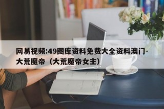 网易视频:49图库资料免费大全资料澳门-大荒魔帝（大荒魔帝女主）