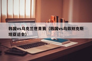 韩国vs乌克兰世青赛（韩国vs乌兹别克斯坦亚运会）