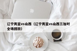 辽宁男篮vs山西（辽宁男篮vs山西三加时全场回放）