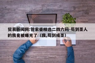 贸易新闻网:管家婆精选二四六码-苟到圣人的我竟被曝光了（我,苟到成圣）