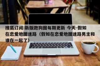搜狐订阅:新版跑狗图每期更新 今天-假如在恋爱地图迷路（假如在恋爱地图迷路男主和谁在一起了）