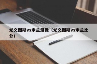 尤文图斯vs米兰录像（尤文图斯vs米兰比分）