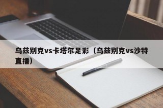乌兹别克vs卡塔尔足彩（乌兹别克vs沙特直播）