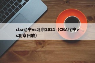 cba辽宁vs北京2021（CBA辽宁vs北京回放）