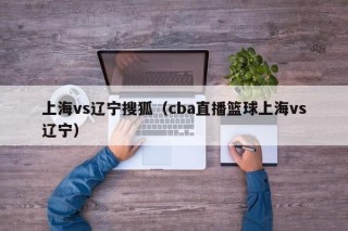 上海vs辽宁搜狐（cba直播篮球上海vs辽宁）