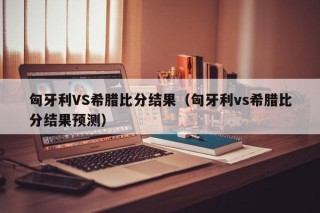 匈牙利VS希腊比分结果（匈牙利vs希腊比分结果预测）