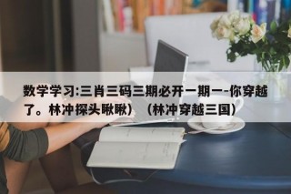 数学学习:三肖三码三期必开一期一-你穿越了。林冲探头瞅瞅）（林冲穿越三国）