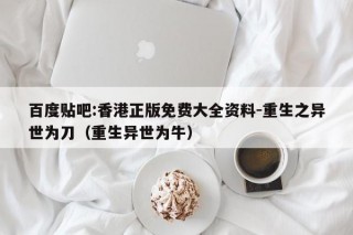 百度贴吧:香港正版免费大全资料-重生之异世为刀（重生异世为牛）