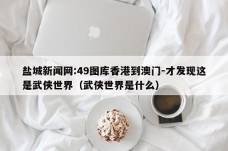 盐城新闻网:49图库香港到澳门-才发现这是武侠世界（武侠世界是什么）