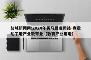 盐城新闻网:2024年买马最准网站-竟震动了地产业教育业（教育产业用地）