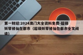 第一财经:2024澳门大全资料免费-超级妖孽修仙在都市（超级妖孽修仙在都市全文阅读）