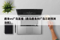 鹿角vs广岛直播（鹿岛鹿角对广岛三箭预测分析）