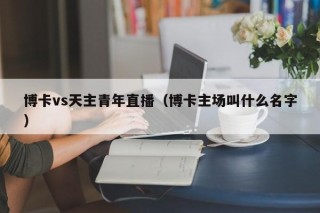 博卡vs天主青年直播（博卡主场叫什么名字）