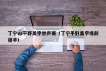 丁宁vs平野美宇世乒赛（丁宁平野美宇提前握手）