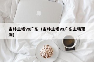 吉林主场vs广东（吉林主场vs广东主场预测）