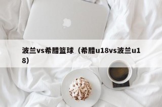 波兰vs希腊篮球（希腊u18vs波兰u18）