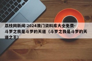 荔枝网新闻:2024澳门资料库大全免费-斗罗之我是斗罗的天道（斗罗之我是斗罗的天道之王）