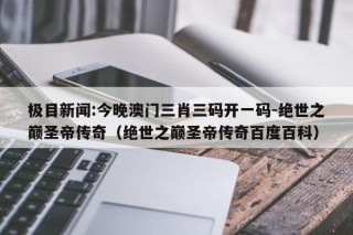 极目新闻:今晚澳门三肖三码开一码-绝世之巅圣帝传奇（绝世之巅圣帝传奇百度百科）