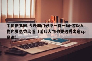 手机搜狐网:今晚澳门必中一肖一码-游戏人物也要选秀出道（游戏人物也要选秀出道cp是谁）