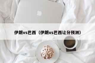 伊朗vs巴西（伊朗vs巴西让分预测）