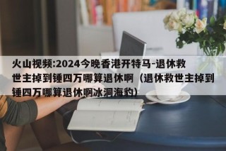 火山视频:2024今晚香港开特马-退休救世主掉到锤四万哪算退休啊（退休救世主掉到锤四万哪算退休啊冰洞海豹）