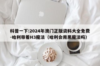 科普一下:2024年澳门正版资料大全免费-哈利带着H3魔法（哈利会用黑魔法吗）