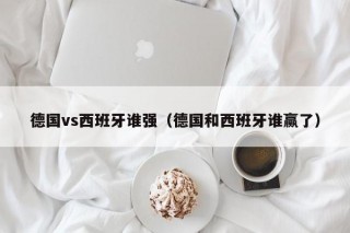 德国vs西班牙谁强（德国和西班牙谁赢了）