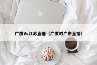 广厦Vs江苏直播（广厦对广东直播）