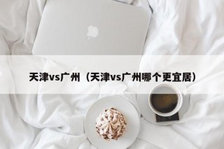 天津vs广州（天津vs广州哪个更宜居）