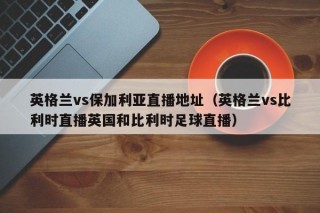 英格兰vs保加利亚直播地址（英格兰vs比利时直播英国和比利时足球直播）