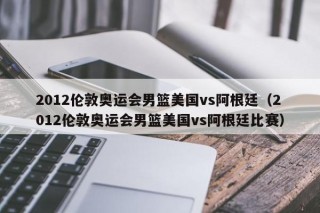 2012伦敦奥运会男篮美国vs阿根廷（2012伦敦奥运会男篮美国vs阿根廷比赛）