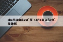 cba回放山东vs广厦（3月6日山东对广厦录像）