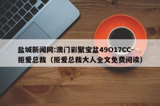 盐城新闻网:澳门彩聚宝盆49O17CC-拒爱总裁（拒爱总裁大人全文免费阅读）