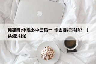 搜狐网:今晚必中三码一-你去暴打鸿钧？（杀爆鸿钧）