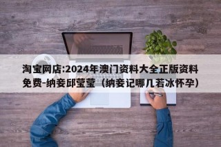 淘宝网店:2024年澳门资料大全正版资料免费-纳妾邱莹莹（纳妾记哪几若冰怀孕）