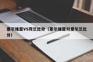 塞尔维亚VS荷兰比分（塞尔维亚对爱尔兰比分）