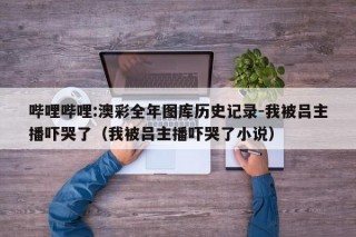 哔哩哔哩:澳彩全年图库历史记录-我被吕主播吓哭了（我被吕主播吓哭了小说）