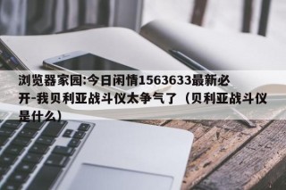 浏览器家园:今日闲情1563633最新必开-我贝利亚战斗仪太争气了（贝利亚战斗仪是什么）