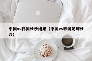 中国vs韩国长沙结果（中国vs韩国足球长沙）