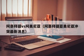 阿塞拜疆vs阿美尼亚（阿塞拜疆亚美尼亚冲突最新消息）