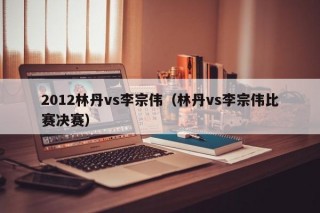 2012林丹vs李宗伟（林丹vs李宗伟比赛决赛）