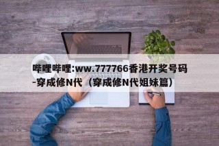 哔哩哔哩:ww.777766香港开奖号码-穿成修N代（穿成修N代姐妹篇）
