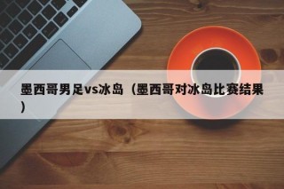 墨西哥男足vs冰岛（墨西哥对冰岛比赛结果）