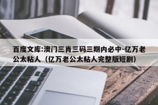 百度文库:澳门三肖三码三期内必中-亿万老公太粘人（亿万老公太粘人完整版短剧）
