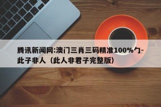 腾讯新闻网:澳门三肖三码精准100%勹-此子非人（此人非君子完整版）