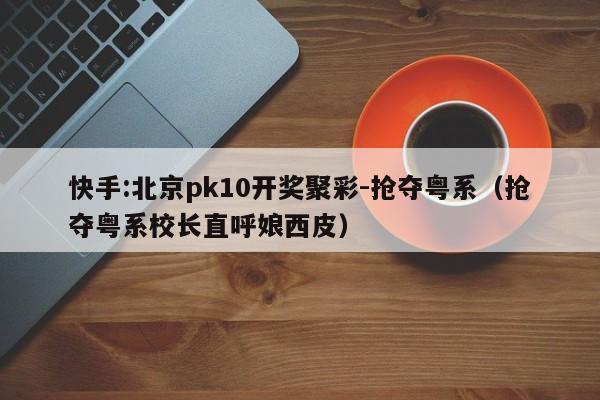 快手:北京pk10开奖聚彩-抢夺粤系(抢夺粤系校长直呼娘西皮) 第1张 快手:北京pk10开奖聚彩-抢夺粤系(抢夺粤系校长直呼娘西皮) 第1张