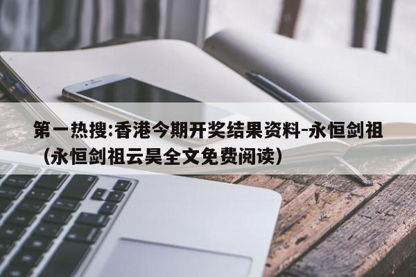 第一热搜:香港今期开奖结果资料-永恒剑祖(永恒剑祖云昊全文免费阅读) 第1张 第一热搜:香港今期开奖结果资料-永恒剑祖(永恒剑祖云昊全文免费阅读) 第1张