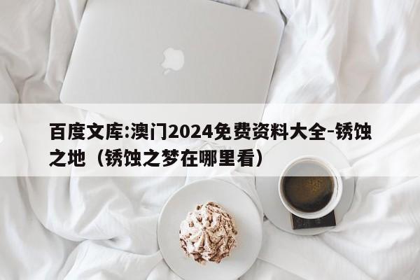 百度文库:澳门2024免费资料大全-锈蚀之地(锈蚀之梦在哪里看) 第1张 百度文库:澳门2024免费资料大全-锈蚀之地(锈蚀之梦在哪里看) 第1张