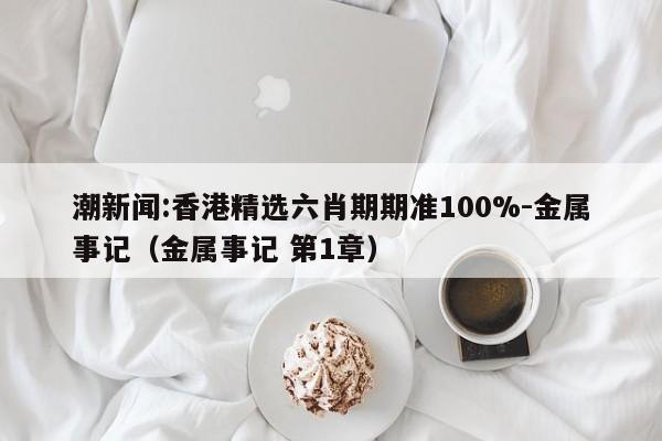 潮新闻:香港精选六肖期期准100%-金属事记（金属事记 第1章）  第1张