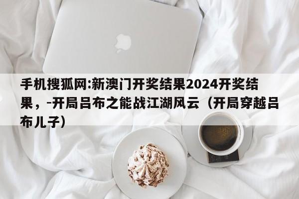 手机搜狐网:新澳门开奖结果2024开奖结果,-开局吕布之能战江湖风云(开局穿越吕布儿子) 第1张 手机搜狐网:新澳门开奖结果2024开奖结果,-开局吕布之能战江湖风云(开局穿越吕布儿子) 第1张